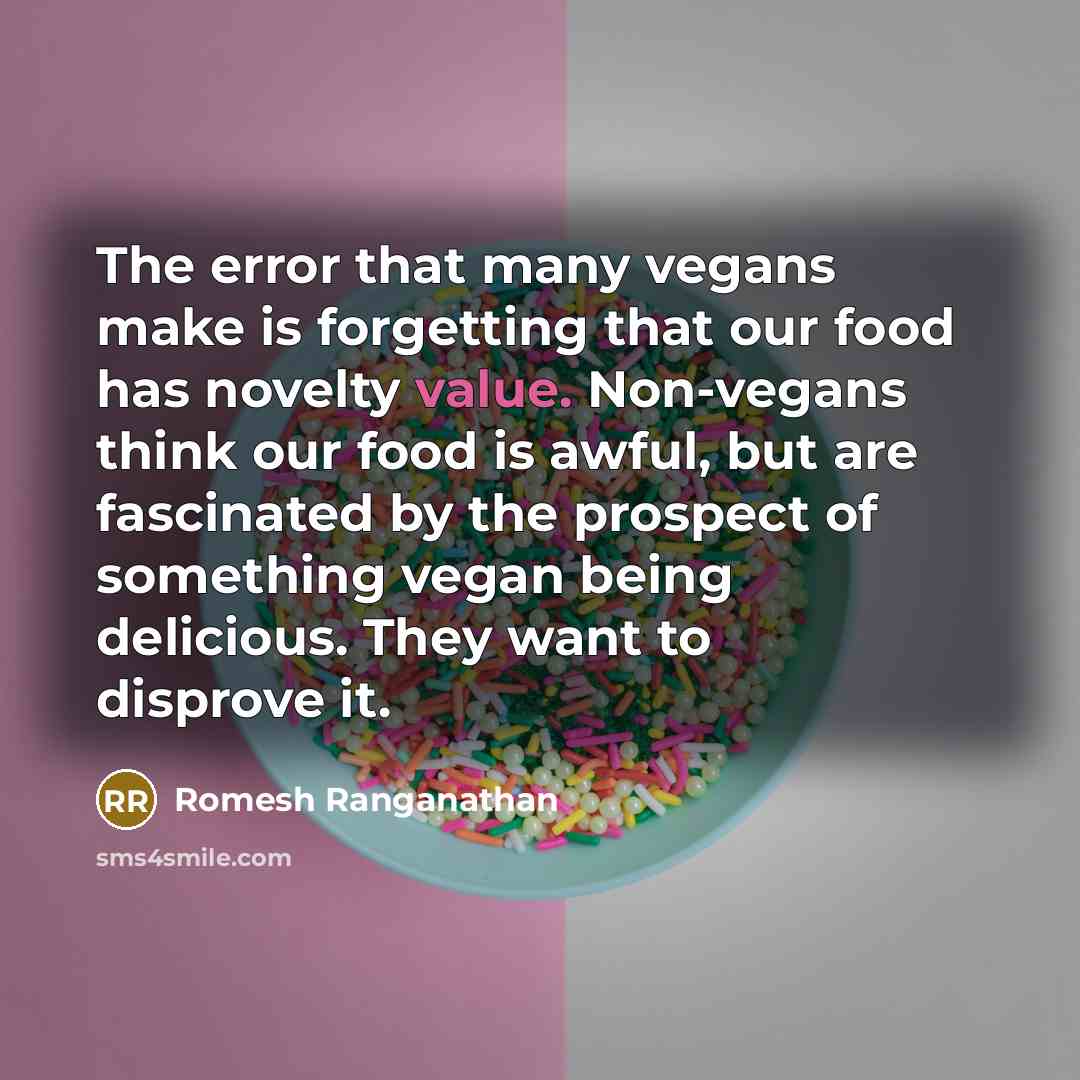 “The error that many vegans make is forgetting that our food has novelty value. Non-vegans think our food is awful, but are fascinated by the prospect of something vegan being delicious. They want to disprove it.” quote by Romesh Ranganathan