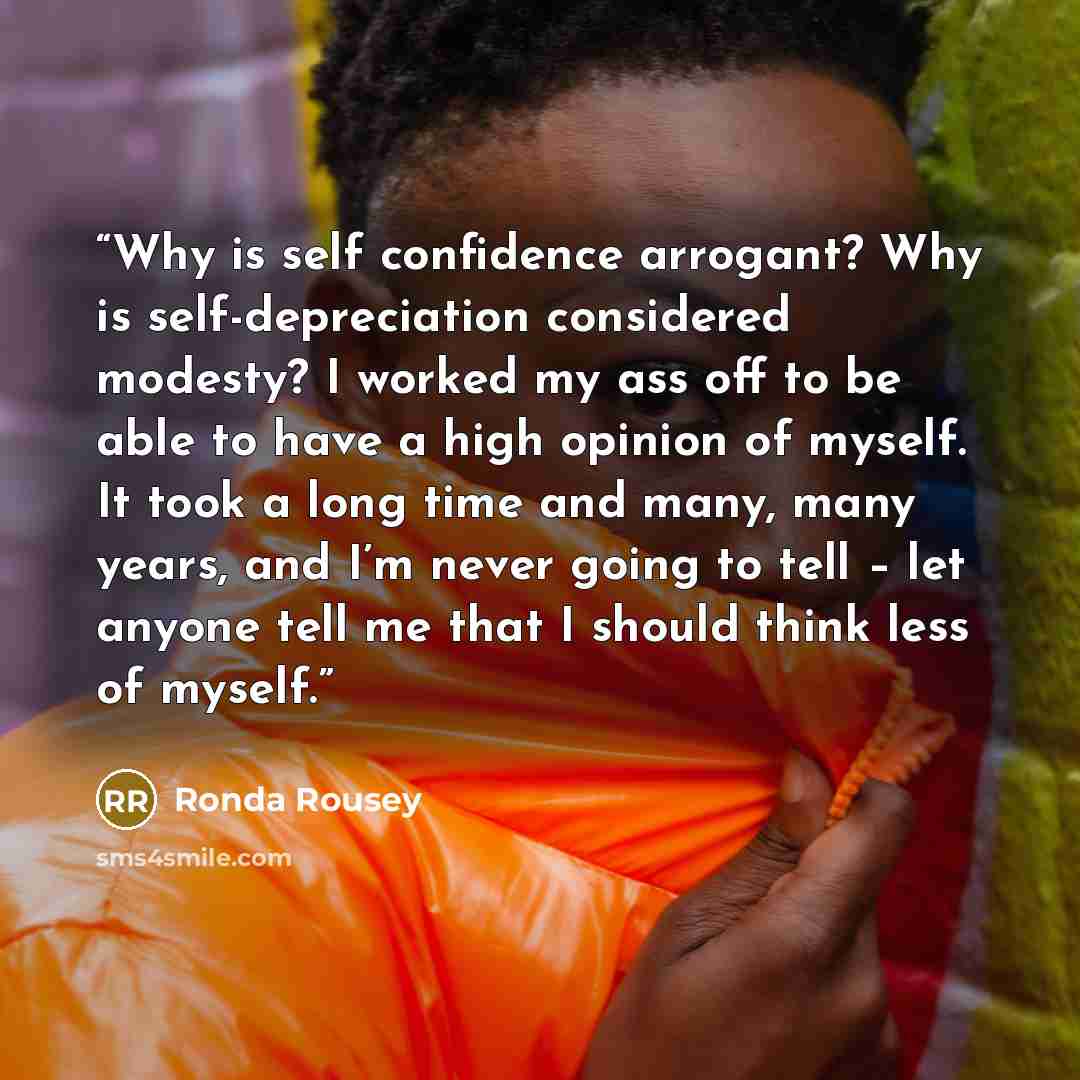 “Why is self confidence arrogant? Why is self-depreciation considered modesty? I worked my ass off to be able to have a high opinion of myself. It took a long time and many, many years, and I’m never going to tell – let anyone tell me that I should think less of myself.” quote by Ronda Rousey