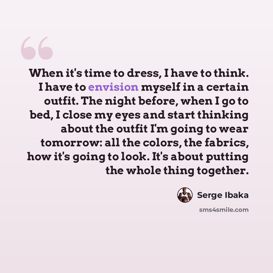“When it's time to dress, I have to think. I have to envision myself in a certain outfit. The night before, when I go to bed, I close my eyes and start thinking about the outfit I'm going to wear tomorrow: all the colors, the fabrics, how it's going to look. It's about putting the whole thing…” quote by Serge Ibaka