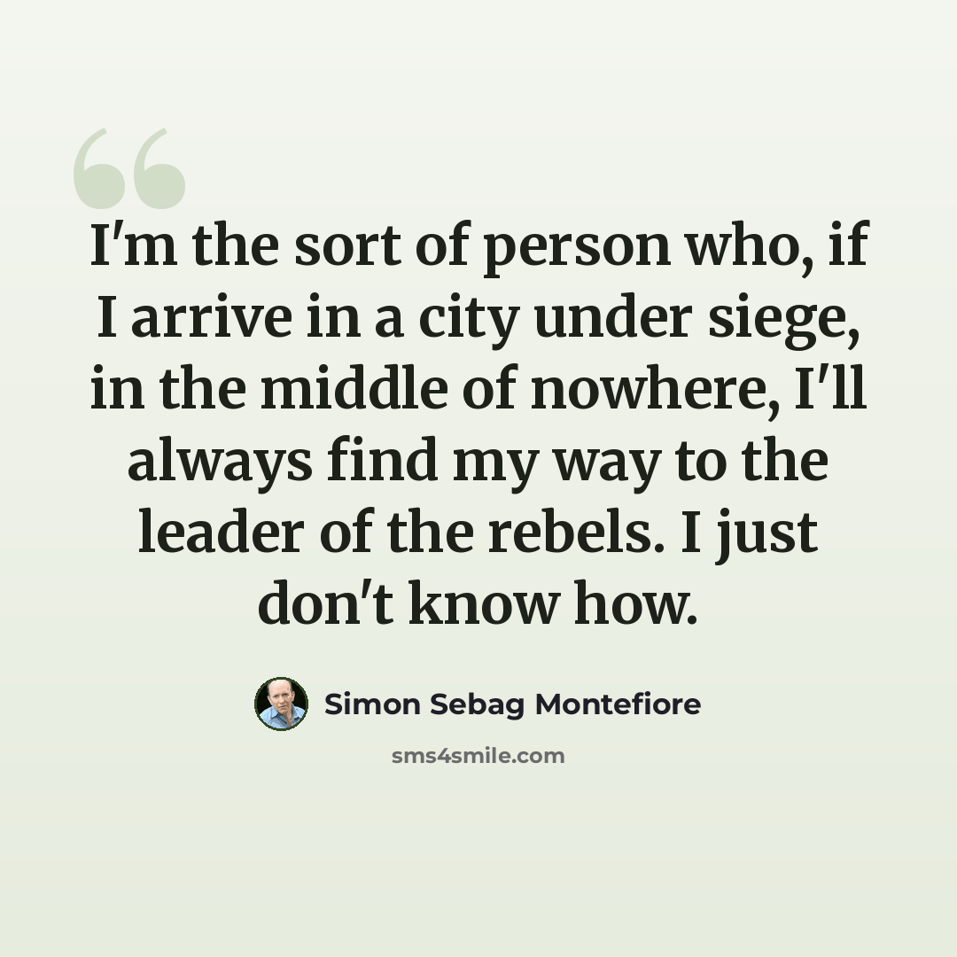 “I'm the sort of person who, if I arrive in a city under siege, in the middle of nowhere, I'll always find my way to the leader of the rebels. I just don't know how.” quote by Simon Sebag Montefiore