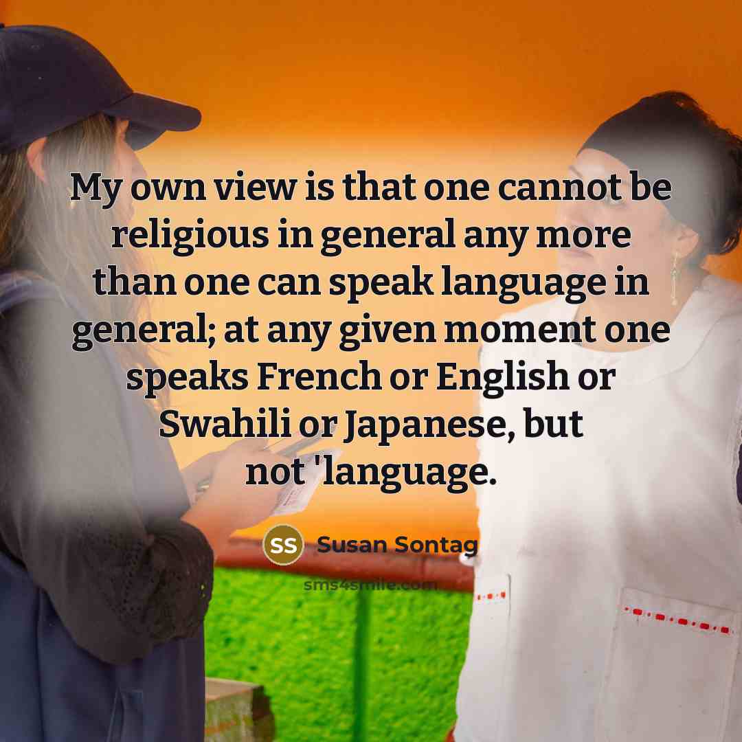 “My own view is that one cannot be religious in general any more than one can speak language in general; at any given moment one speaks French or English or Swahili or Japanese, but not 'language.” quote by Susan Sontag