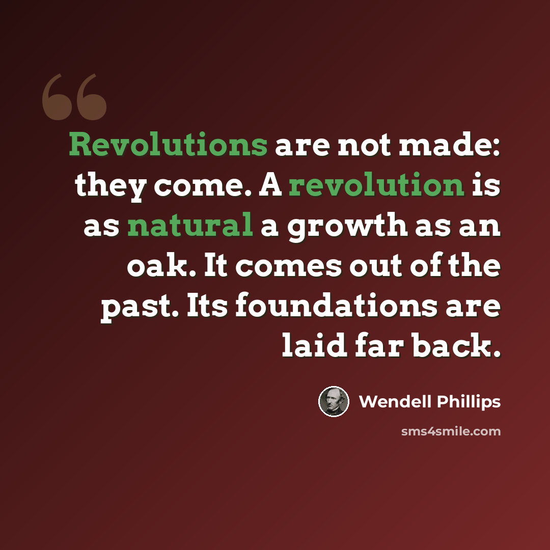 “Revolutions are not made: they come. A revolution is as natural a growth as an oak. It comes out of the past. Its foundations are laid far back.” quote by Wendell Phillips