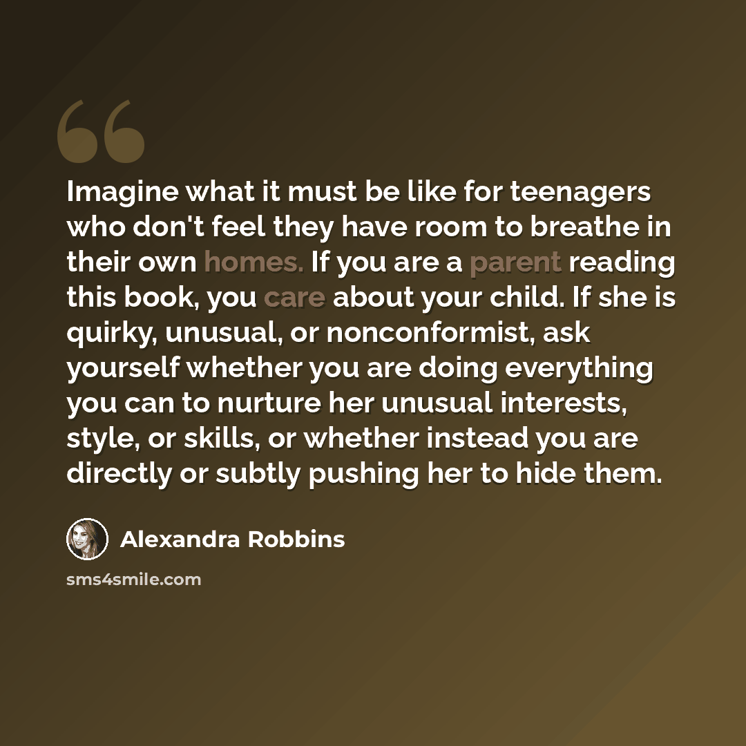 “Imagine what it must be like for teenagers who don't feel they have room to breathe in their own homes. If you are a parent reading this book, you care about your child. If she is quirky, unusual, or nonconformist, ask yourself whether you are doing everything you can to nurture her unusual…” quote by Alexandra Robbins