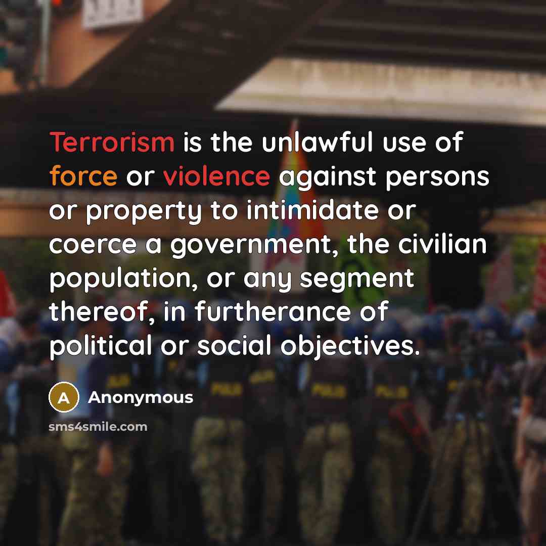 “Terrorism is the unlawful use of force or violence against persons or property to intimidate or coerce a government, the civilian population, or any segment thereof, in furtherance of political or social objectives.” quote by Anonymous