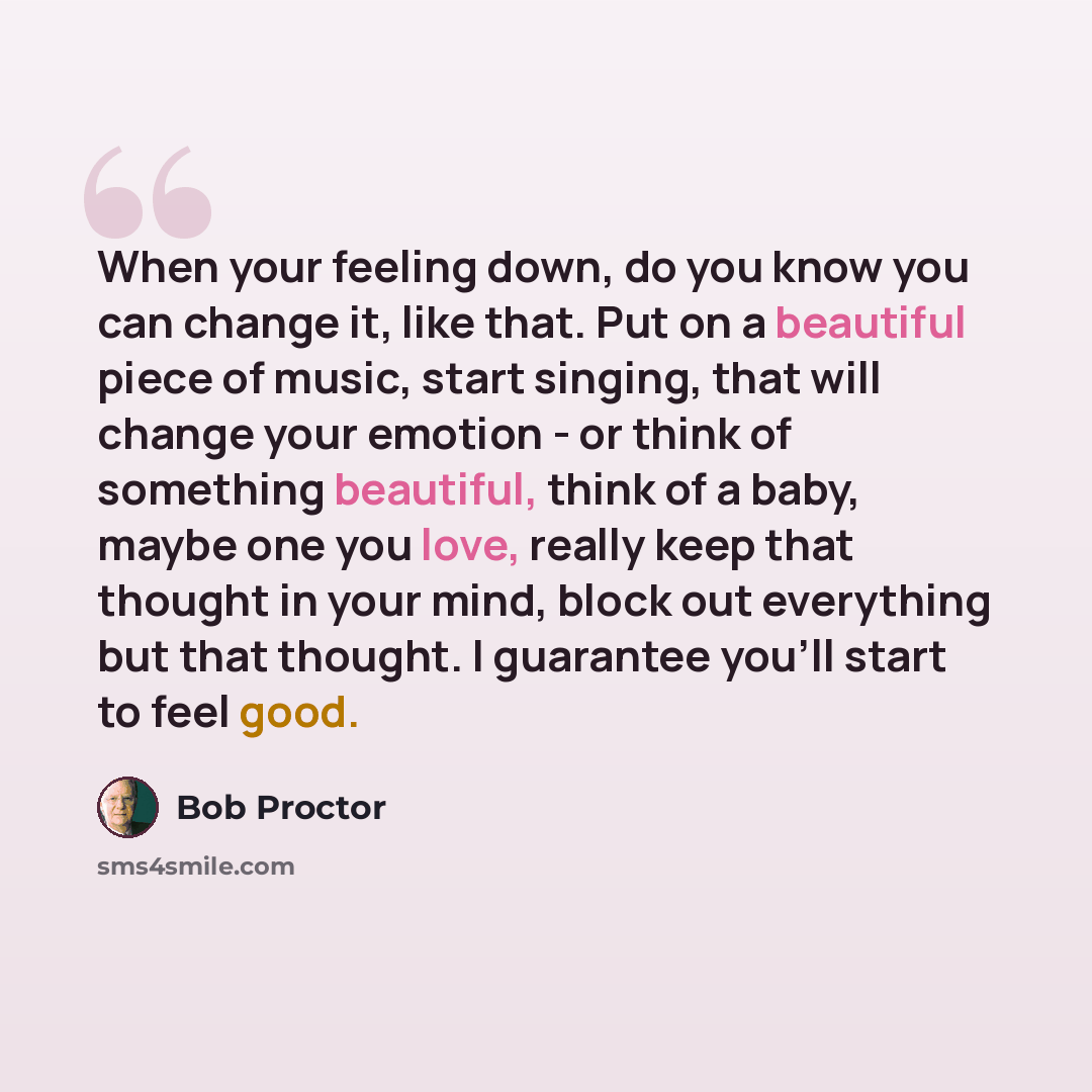 “When your feeling down, do you know you can change it, like that. Put on a beautiful piece of music, start singing, that will change your emotion - or think of something beautiful, think of a baby, maybe one you love, really keep that thought in your mind, block out everything but that thought. I…” quote by Bob Proctor