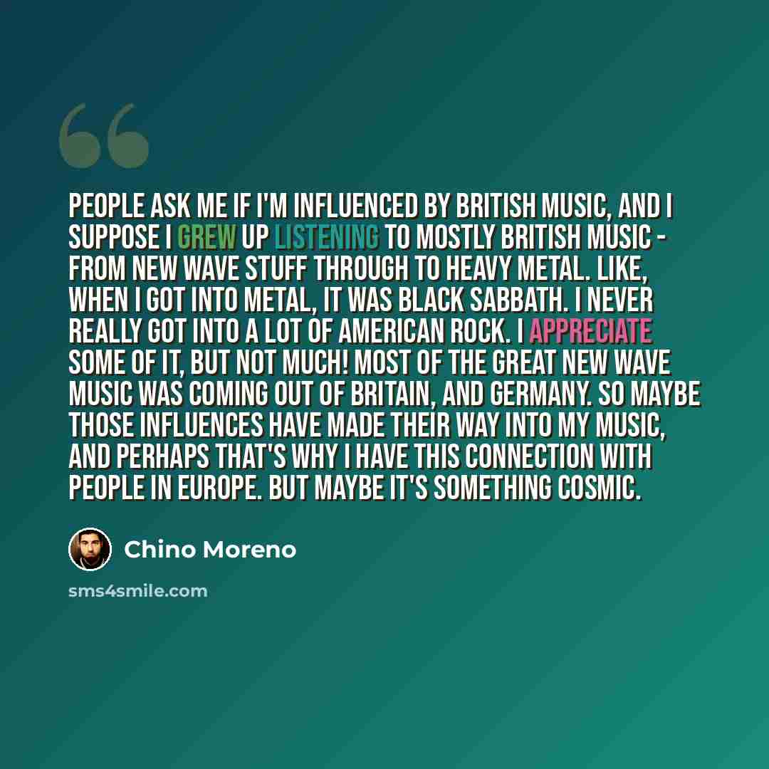 “People ask me if I'm influenced by British music, and I suppose I grew up listening to mostly British music - from new wave stuff through to heavy metal. Like, when I got into metal, it was Black Sabbath. I never really got into a lot of American rock. I appreciate some of it, but not much! Most…” quote by Chino Moreno