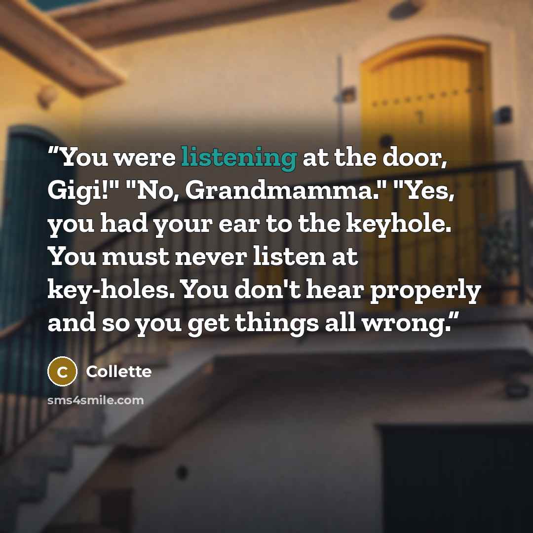 “You were listening at the door, Gigi!" "No, Grandmamma." "Yes, you had your ear to the keyhole. You must never listen at key-holes. You don't hear properly and so you get things all wrong.” quote by Collette