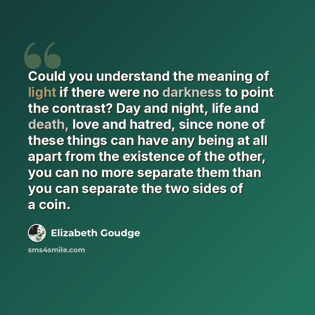 “Could you understand the meaning of light if there were no darkness to point the contrast? Day and night, life and death, love and hatred, since none of these things can have any being at all apart from the existence of the other, you can no more separate them than you can separate the two sides…” quote by Elizabeth Goudge