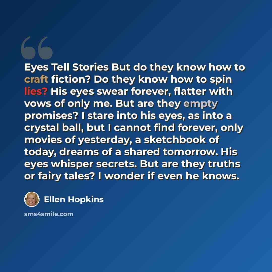 “Eyes Tell Stories But do they know how to craft fiction? Do they know how to spin lies? His eyes swear forever, flatter with vows of only me. But are they empty promises? I stare into his eyes, as into a crystal ball, but I cannot find forever, only movies of yesterday, a sketchbook of today…” quote by Ellen Hopkins