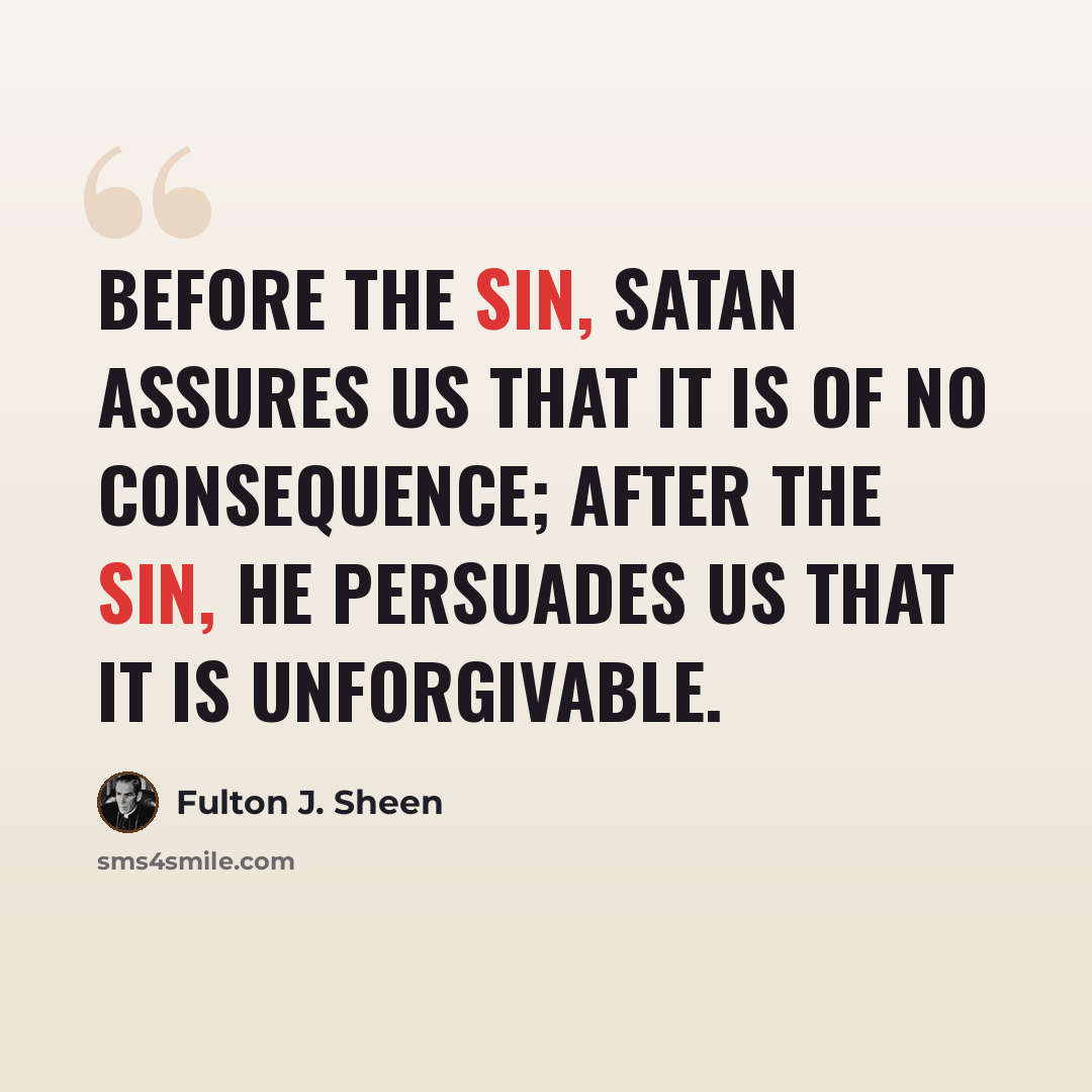 “Before the sin, Satan assures us that it is of no consequence; after the sin, he persuades us that it is unforgivable.” quote by Fulton J. Sheen