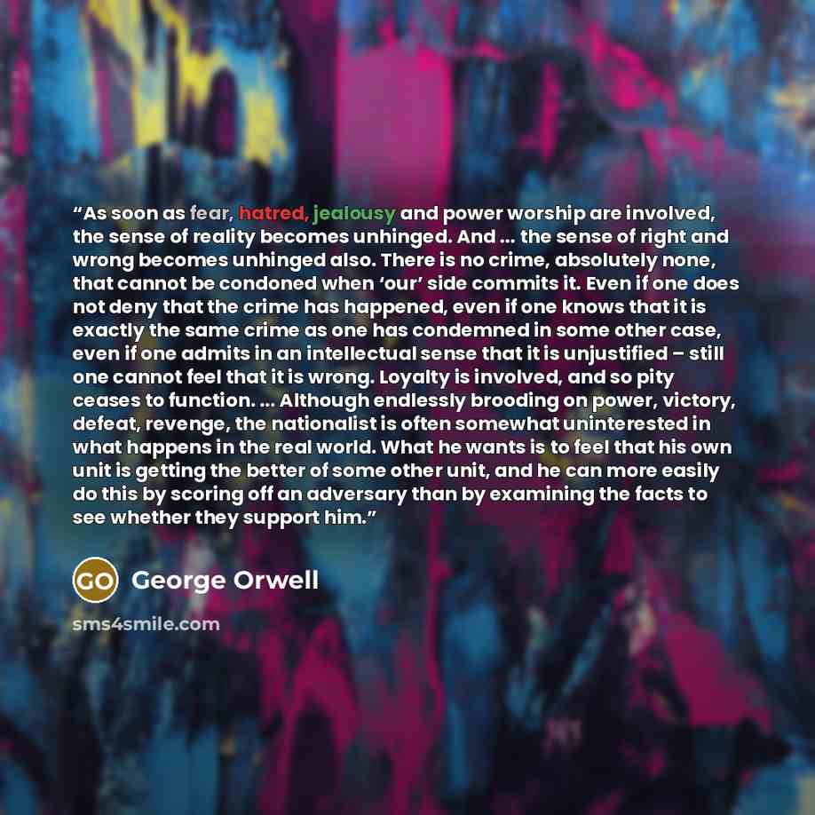 “As soon as fear, hatred, jealousy and power worship are involved, the sense of reality becomes unhinged. And ... the sense of right and wrong becomes unhinged also. There is no crime, absolutely none, that cannot be condoned when ‘our’ side commits it. Even if one does not deny that the crime has…” quote by George Orwell
