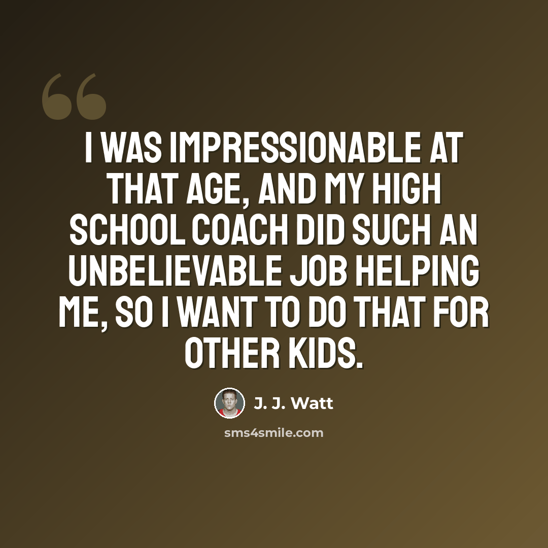 “I was impressionable at that age, and my high school coach did such an unbelievable job helping me, so I want to do that for other kids.” quote by J. J. Watt