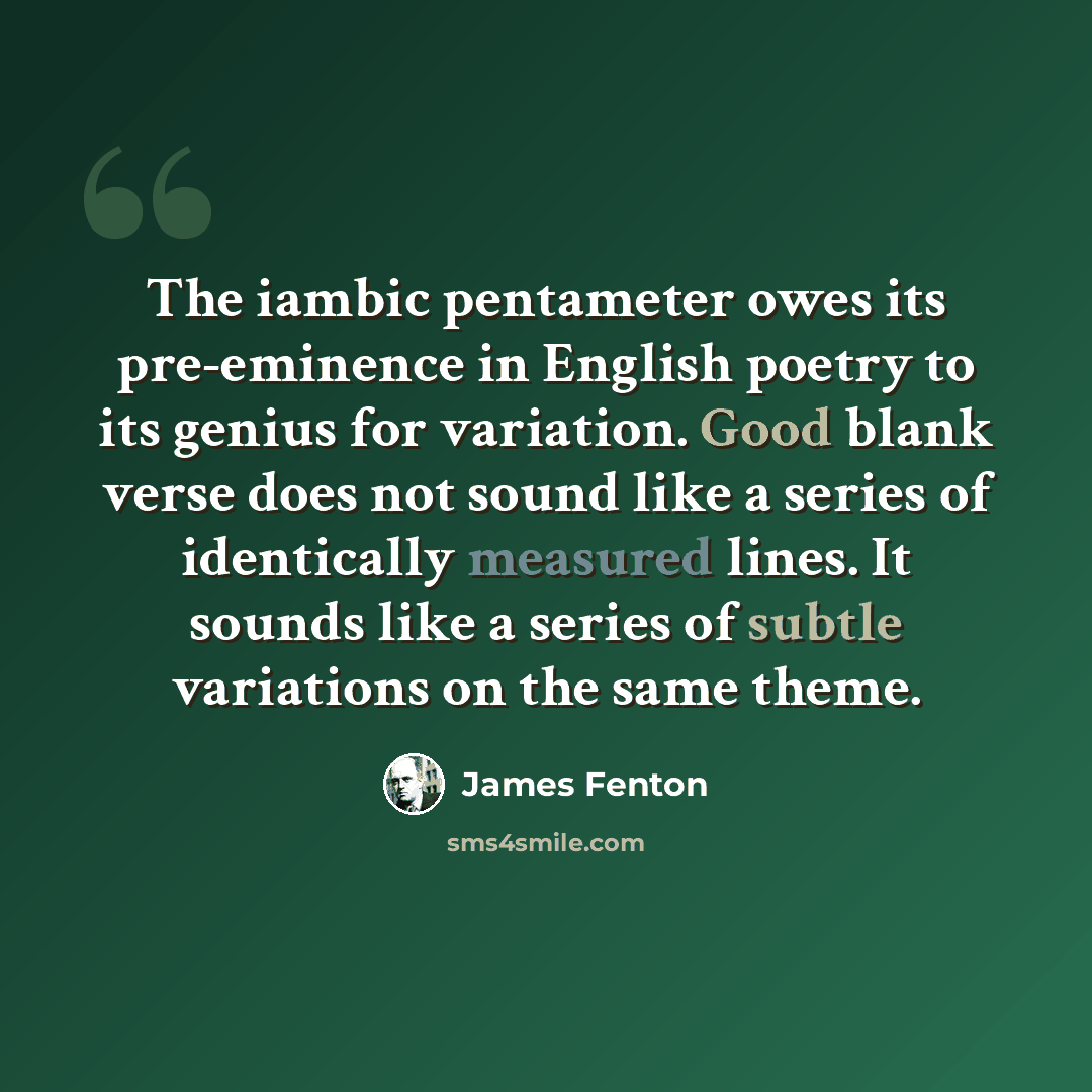 “The iambic pentameter owes its pre-eminence in English poetry to its genius for variation. Good blank verse does not sound like a series of identically measured lines. It sounds like a series of subtle variations on the same theme.” quote by James Fenton