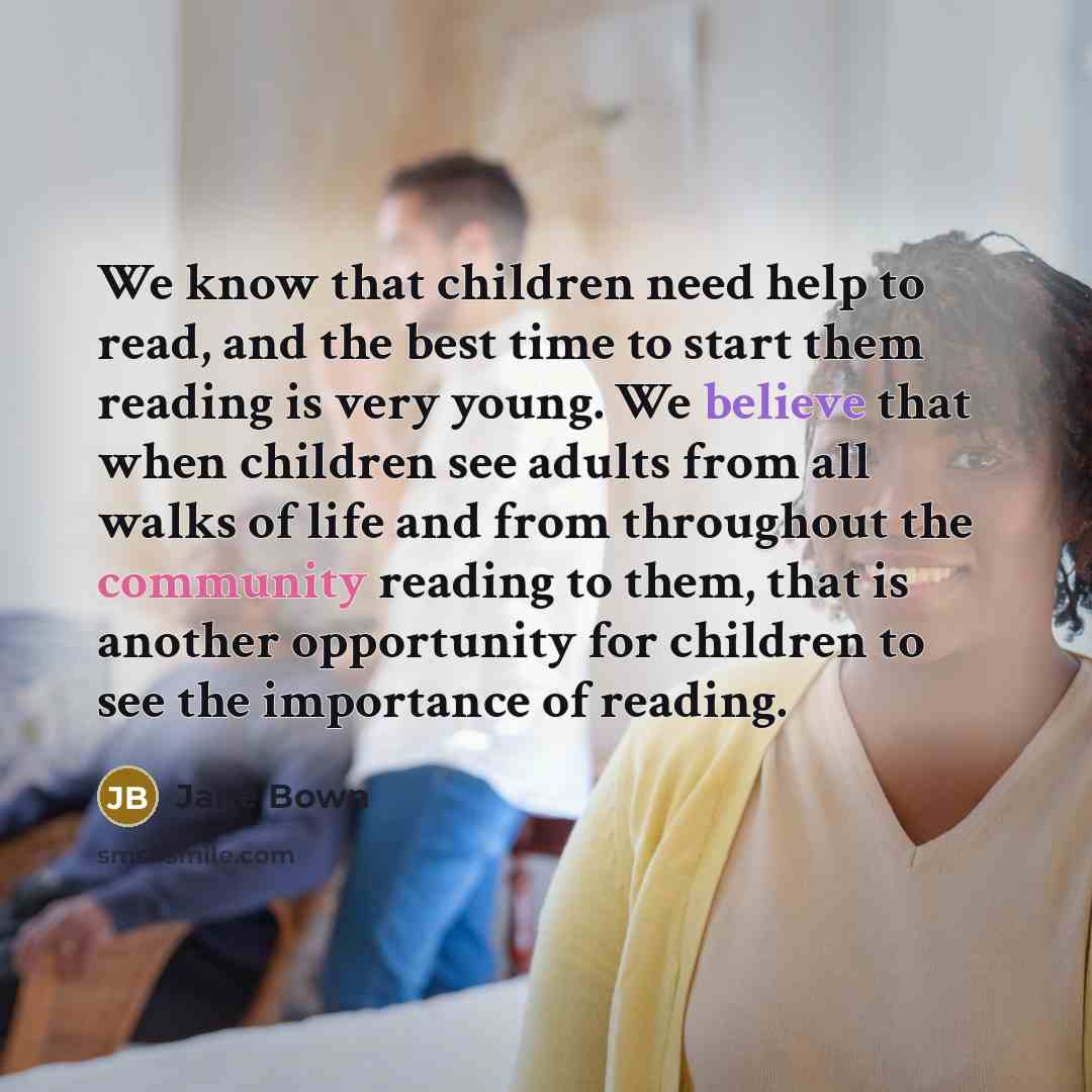 “We know that children need help to read, and the best time to start them reading is very young. We believe that when children see adults from all walks of life and from throughout the community reading to them, that is another opportunity for children to see the importance of reading.” quote by Jane Bown