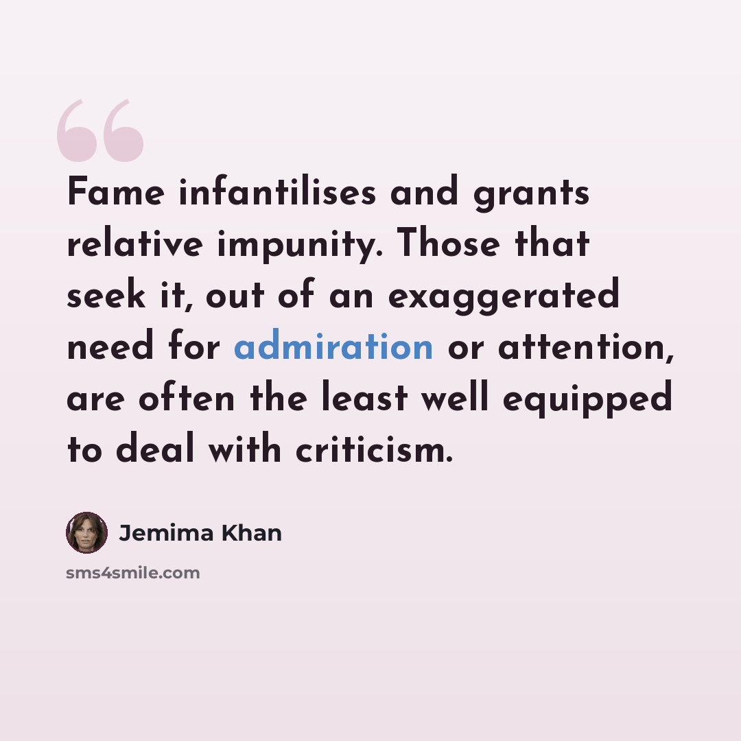 “Fame infantilises and grants relative impunity. Those that seek it, out of an exaggerated need for admiration or attention, are often the least well equipped to deal with criticism.” quote by Jemima Khan