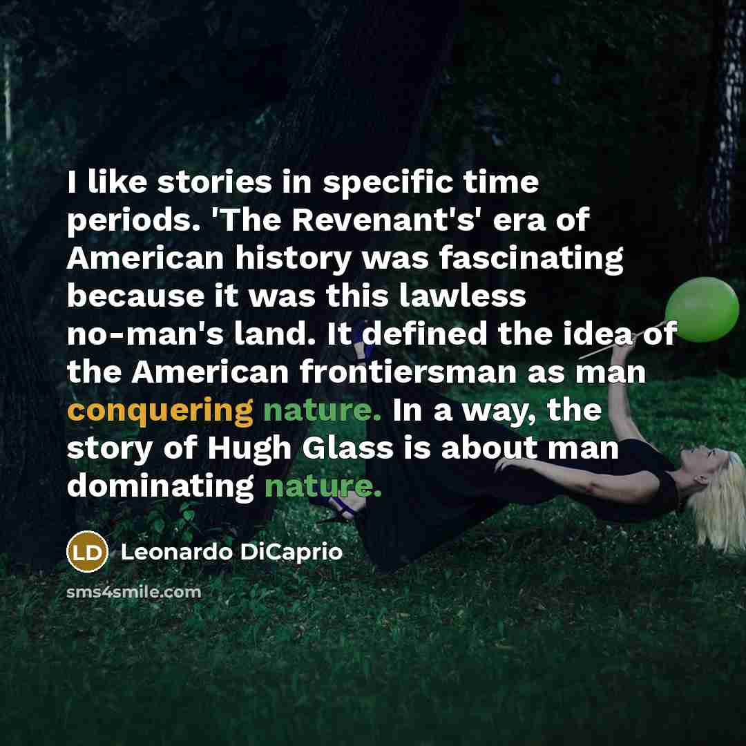 “I like stories in specific time periods. 'The Revenant's' era of American history was fascinating because it was this lawless no-man's land. It defined the idea of the American frontiersman as man conquering nature. In a way, the story of Hugh Glass is about man dominating nature.” quote by Leonardo DiCaprio