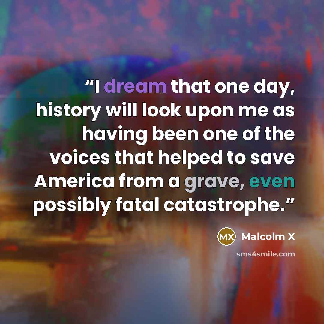 “I dream that one day, history will look upon me as having been one of the voices that helped to save America from a grave, even possibly fatal catastrophe.” quote by Malcolm X