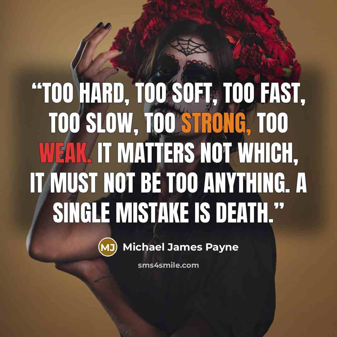 “Too hard, too soft, too fast, too slow, too strong, too weak. It matters not which, it must not be too anything. A single mistake is death.” quote by Michael James Payne