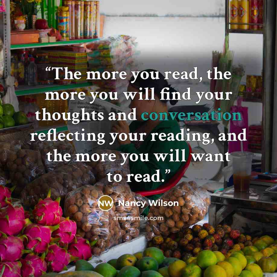 “The more you read, the more you will find your thoughts and conversation reflecting your reading, and the more you will want to read.” quote by Nancy Wilson