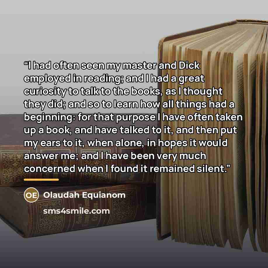 “I had often seen my master and Dick employed in reading; and I had a great curiosity to talk to the books, as I thought they did; and so to learn how all things had a beginning: for that purpose I have often taken up a book, and have talked to it, and then put my ears to it, when alone, in hopes…” quote by Olaudah Equianom