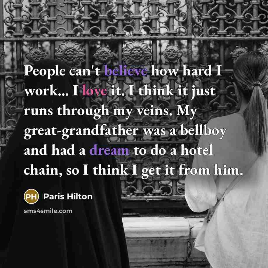 “People can't believe how hard I work… I love it. I think it just runs through my veins. My great-grandfather was a bellboy and had a dream to do a hotel chain, so I think I get it from him.” quote by Paris Hilton
