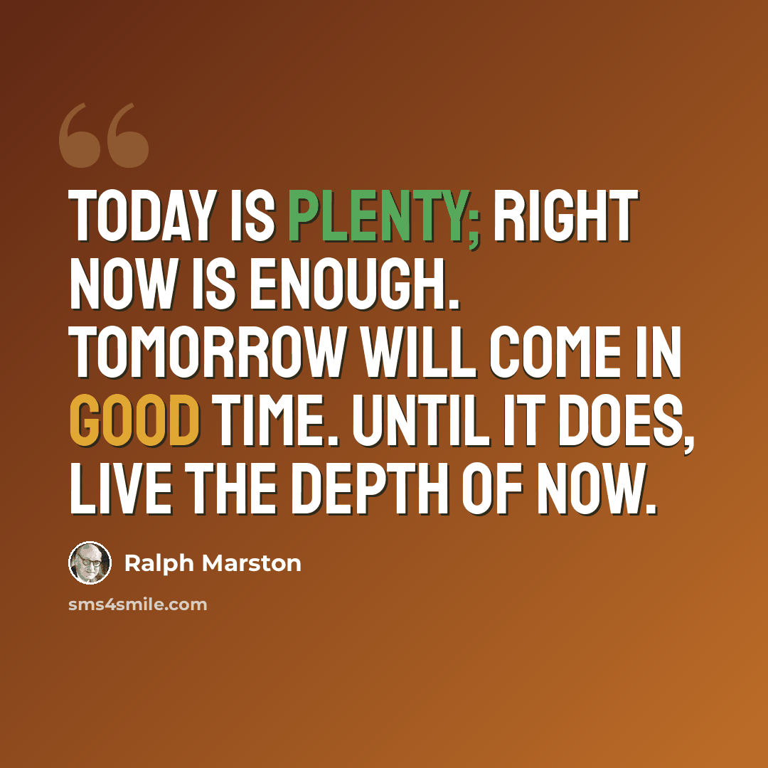 “Today is plenty; right now is enough. Tomorrow will come in good time. Until it does, live the depth of now.” quote by Ralph Marston
