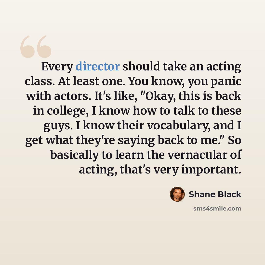 “Every director should take an acting class. At least one. You know, you panic with actors. It's like, "Okay, this is back in college, I know how to talk to these guys. I know their vocabulary, and I get what they're saying back to me." So basically to learn the vernacular of acting, that's very…” quote by Shane Black
