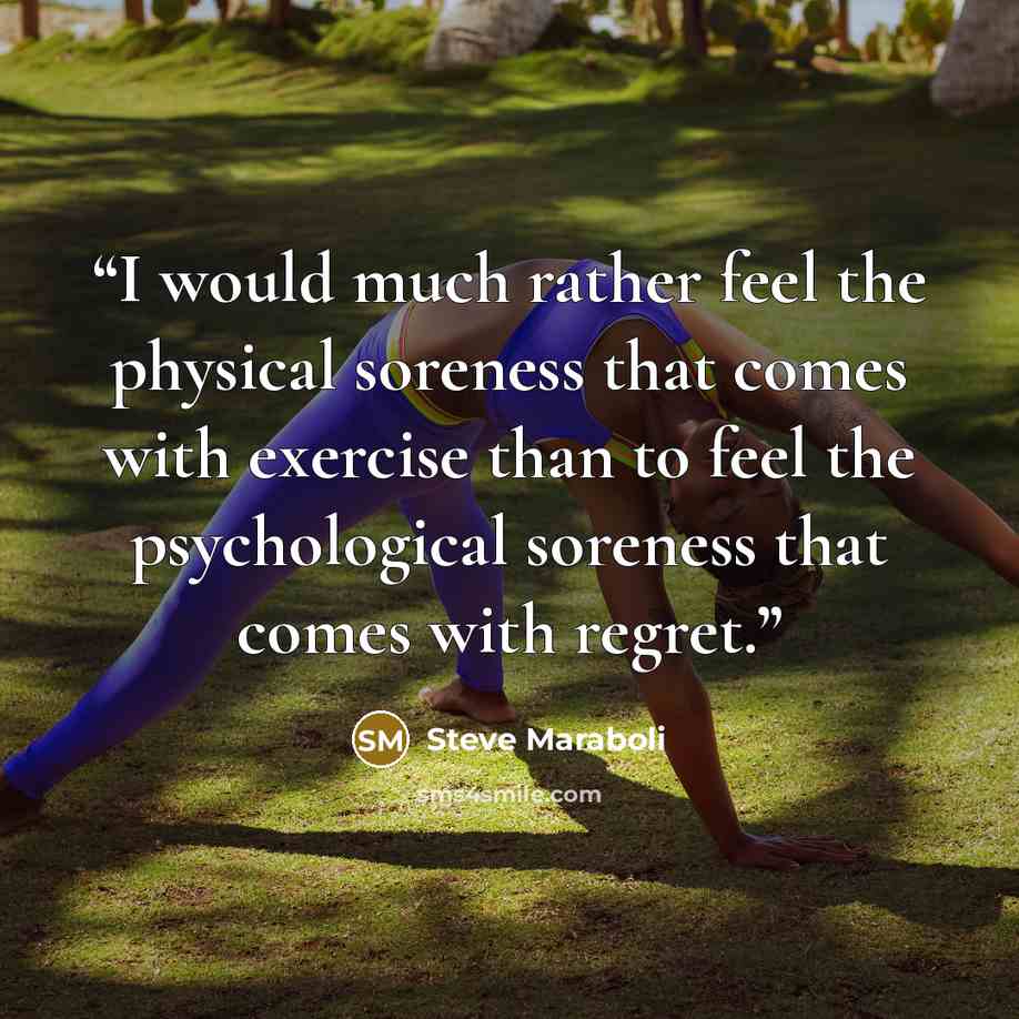 “I would much rather feel the physical soreness that comes with exercise than to feel the psychological soreness that comes with regret.” quote by Steve Maraboli
