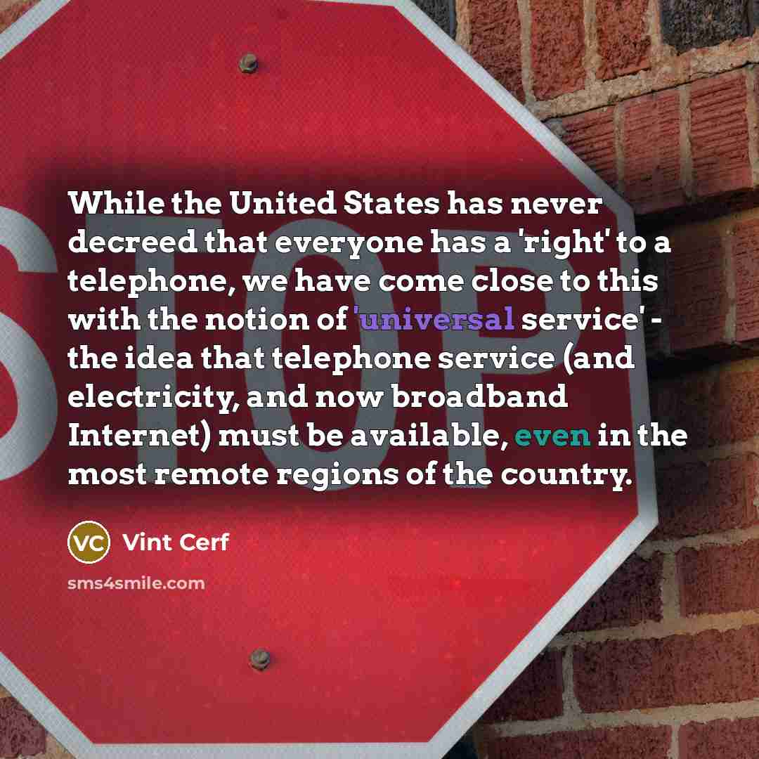 “While the United States has never decreed that everyone has a 'right' to a telephone, we have come close to this with the notion of 'universal service' - the idea that telephone service (and electricity, and now broadband Internet) must be available, even in the most remote regions of the country.” quote by Vint Cerf
