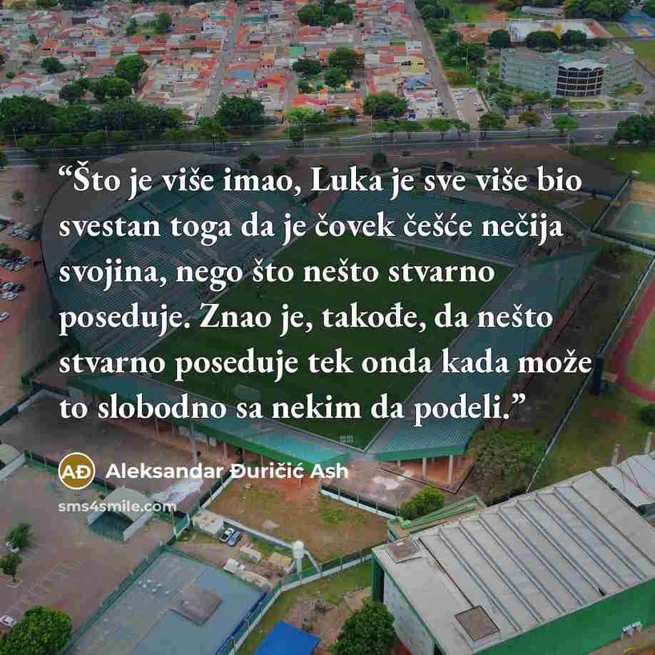 “Što je više imao, Luka je sve više bio svestan toga da je čovek češće nečija svojina, nego što nešto stvarno poseduje. Znao je, takođe, da nešto stvarno poseduje tek onda kada može to slobodno sa nekim da podeli.” quote by Aleksandar Đuričić Ash