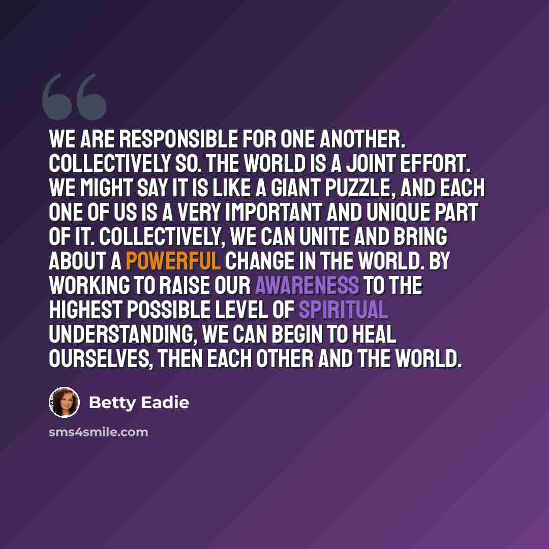 “We are responsible for one another. Collectively so. The world is a joint effort. We might say it is like a giant puzzle, and each one of us is a very important and unique part of it. Collectively, we can unite and bring about a powerful change in the world. By working to raise our awareness to…” quote by Betty Eadie