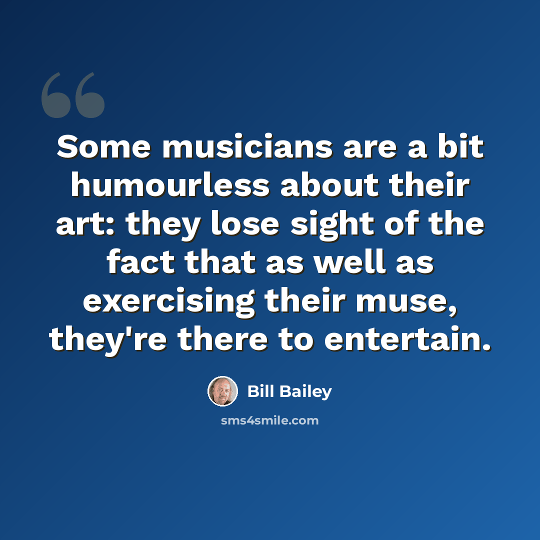 “Some musicians are a bit humourless about their art: they lose sight of the fact that as well as exercising their muse, they're there to entertain.” quote by Bill Bailey