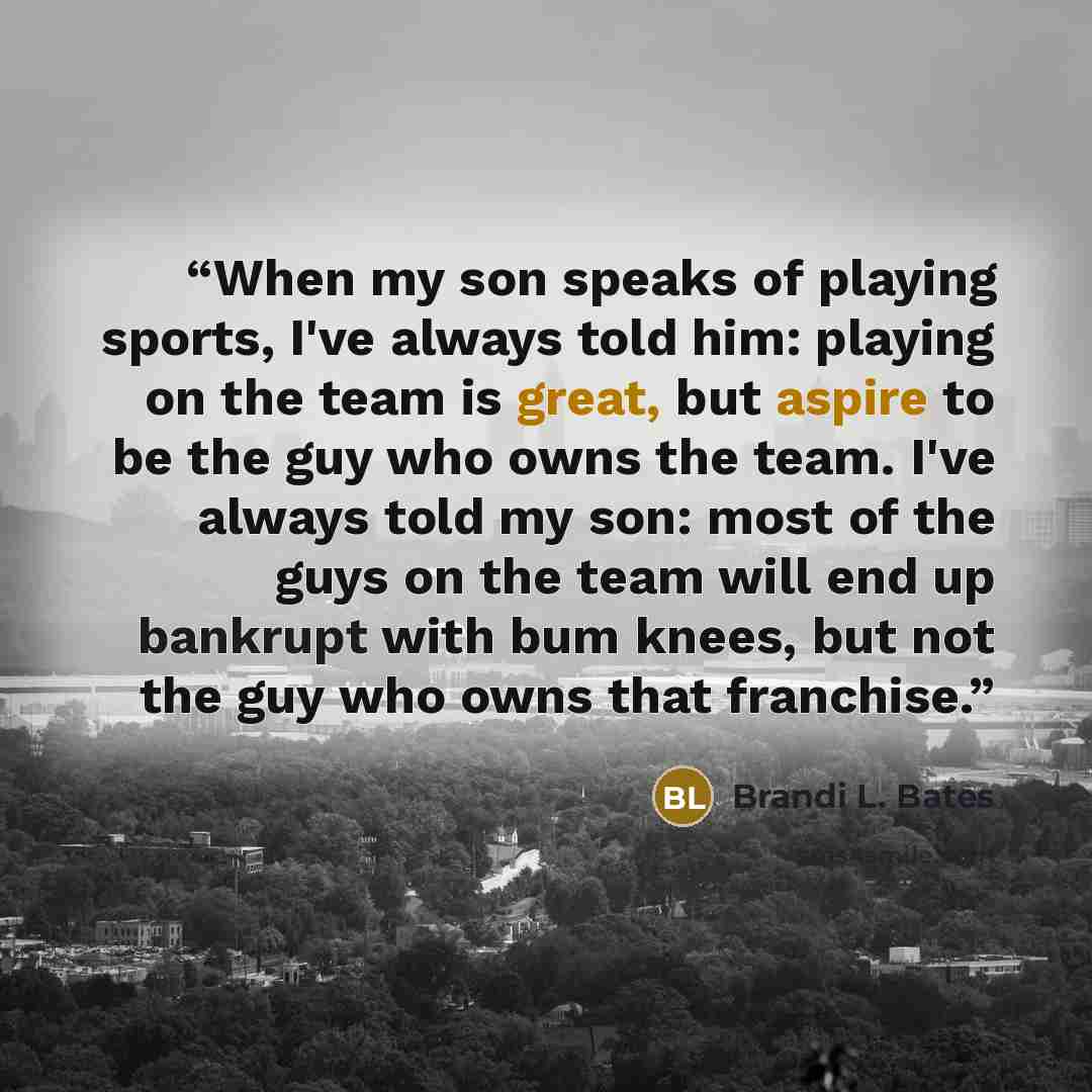 “When my son speaks of playing sports, I've always told him: playing on the team is great, but aspire to be the guy who owns the team. I've always told my son: most of the guys on the team will end up bankrupt with bum knees, but not the guy who owns that franchise.” quote by Brandi L. Bates