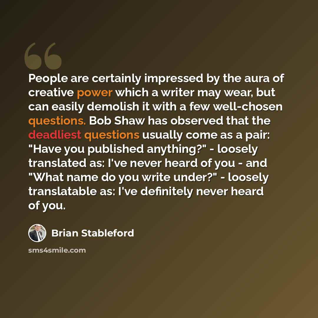 “People are certainly impressed by the aura of creative power which a writer may wear, but can easily demolish it with a few well-chosen questions. Bob Shaw has observed that the deadliest questions usually come as a pair: "Have you published anything?" - loosely translated as: I've never heard of…” quote by Brian Stableford