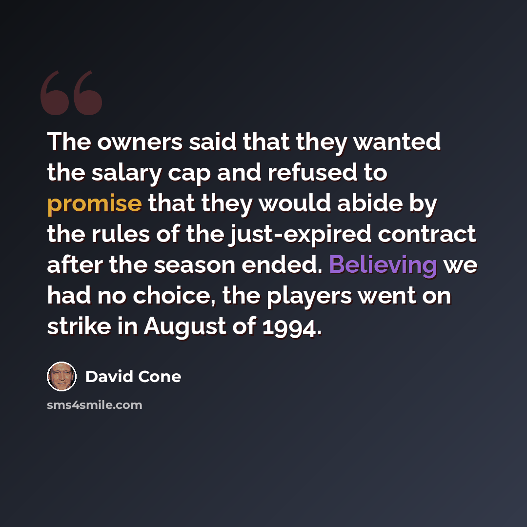 “The owners said that they wanted the salary cap and refused to promise that they would abide by the rules of the just-expired contract after the season ended. Believing we had no choice, the players went on strike in August of 1994.” quote by David Cone