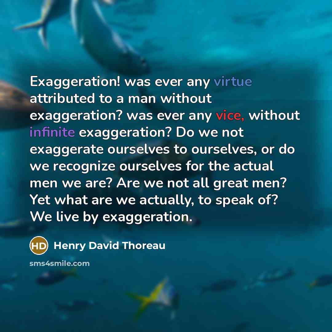 “Exaggeration! was ever any virtue attributed to a man without exaggeration? was ever any vice, without infinite exaggeration? Do we not exaggerate ourselves to ourselves, or do we recognize ourselves for the actual men we are? Are we not all great men? Yet what are we actually, to speak of? We…” quote by Henry David Thoreau