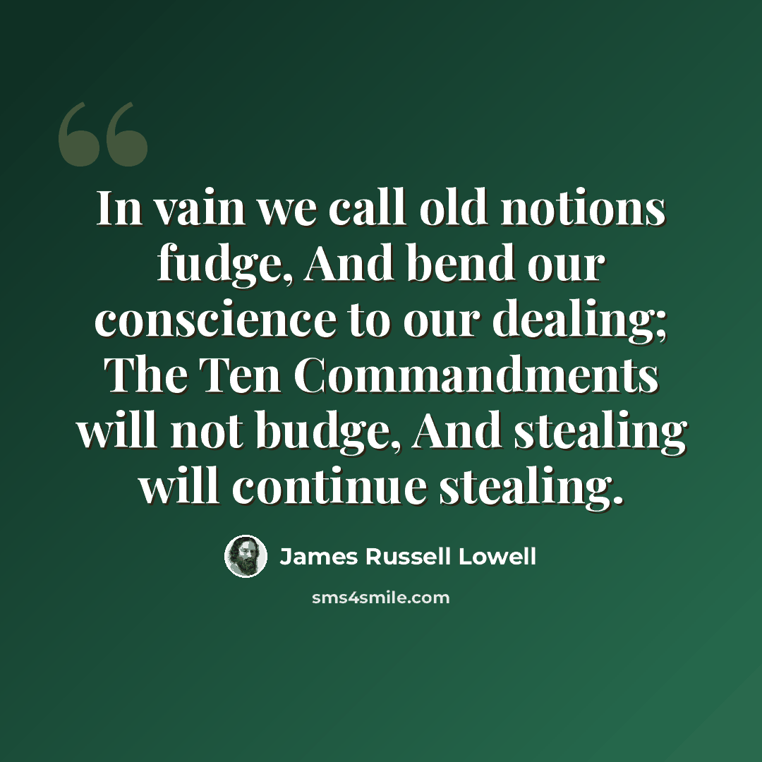 “In vain we call old notions fudge, And bend our conscience to our dealing; The Ten Commandments will not budge, And stealing will continue stealing.” quote by James Russell Lowell