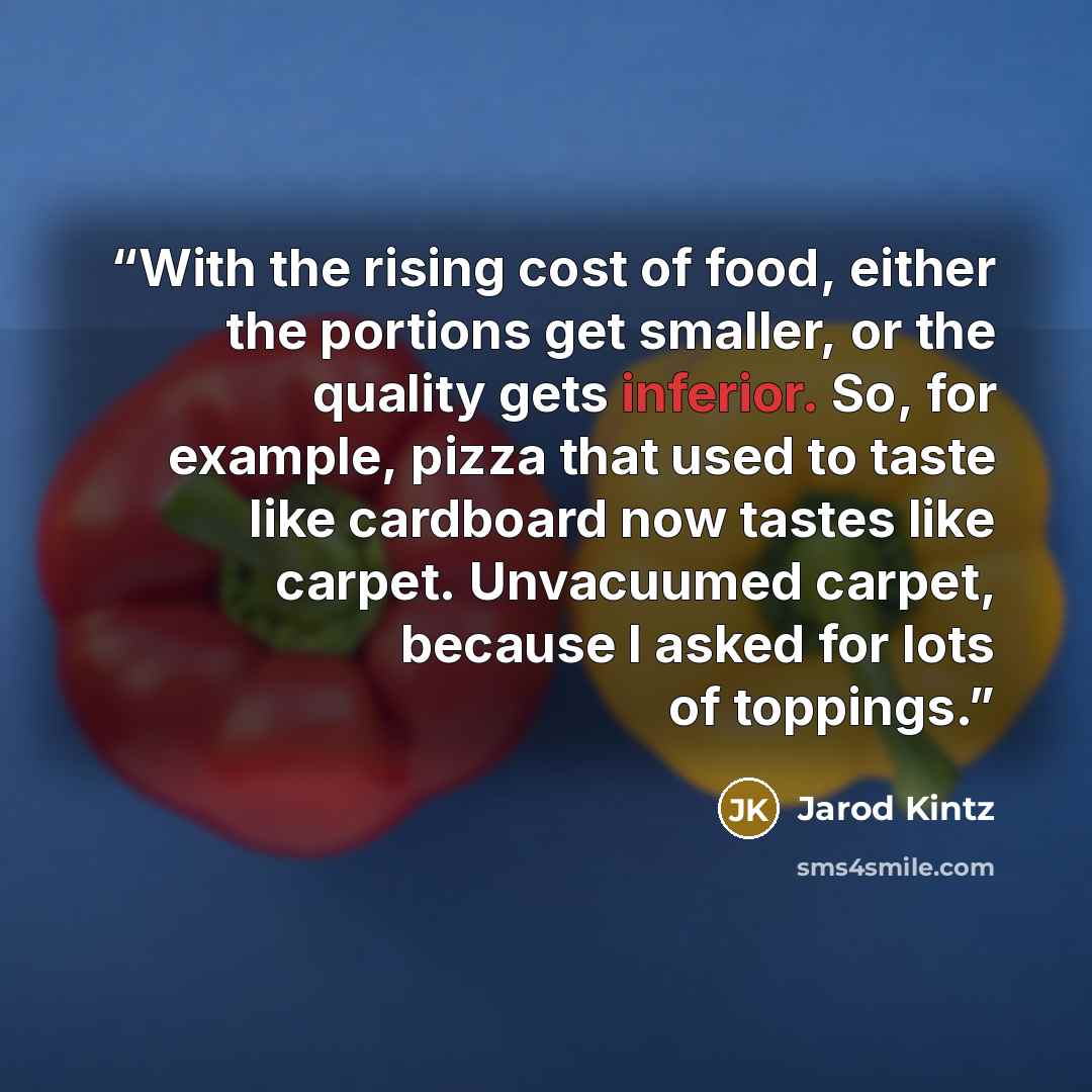 “With the rising cost of food, either the portions get smaller, or the quality gets inferior. So, for example, pizza that used to taste like cardboard now tastes like carpet. Unvacuumed carpet, because I asked for lots of toppings.” quote by Jarod Kintz