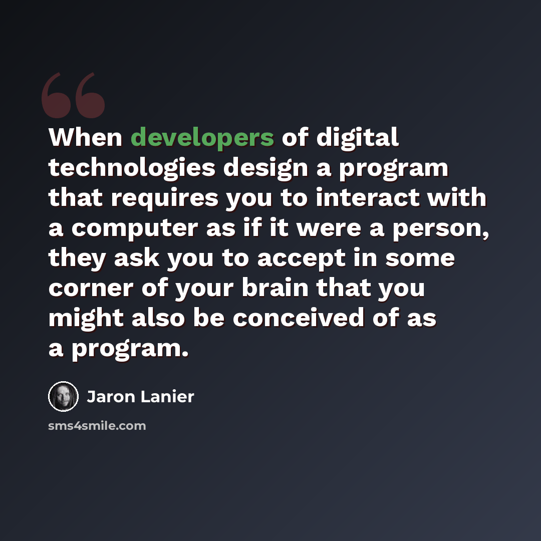 “When developers of digital technologies design a program that requires you to interact with a computer as if it were a person, they ask you to accept in some corner of your brain that you might also be conceived of as a program.” quote by Jaron Lanier