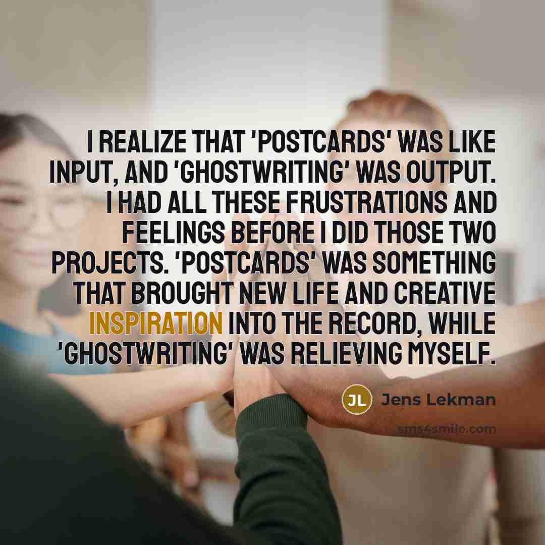 “I realize that 'Postcards' was like input, and 'Ghostwriting' was output. I had all these frustrations and feelings before I did those two projects. 'Postcards' was something that brought new life and creative inspiration into the record, while 'Ghostwriting' was relieving myself.” quote by Jens Lekman