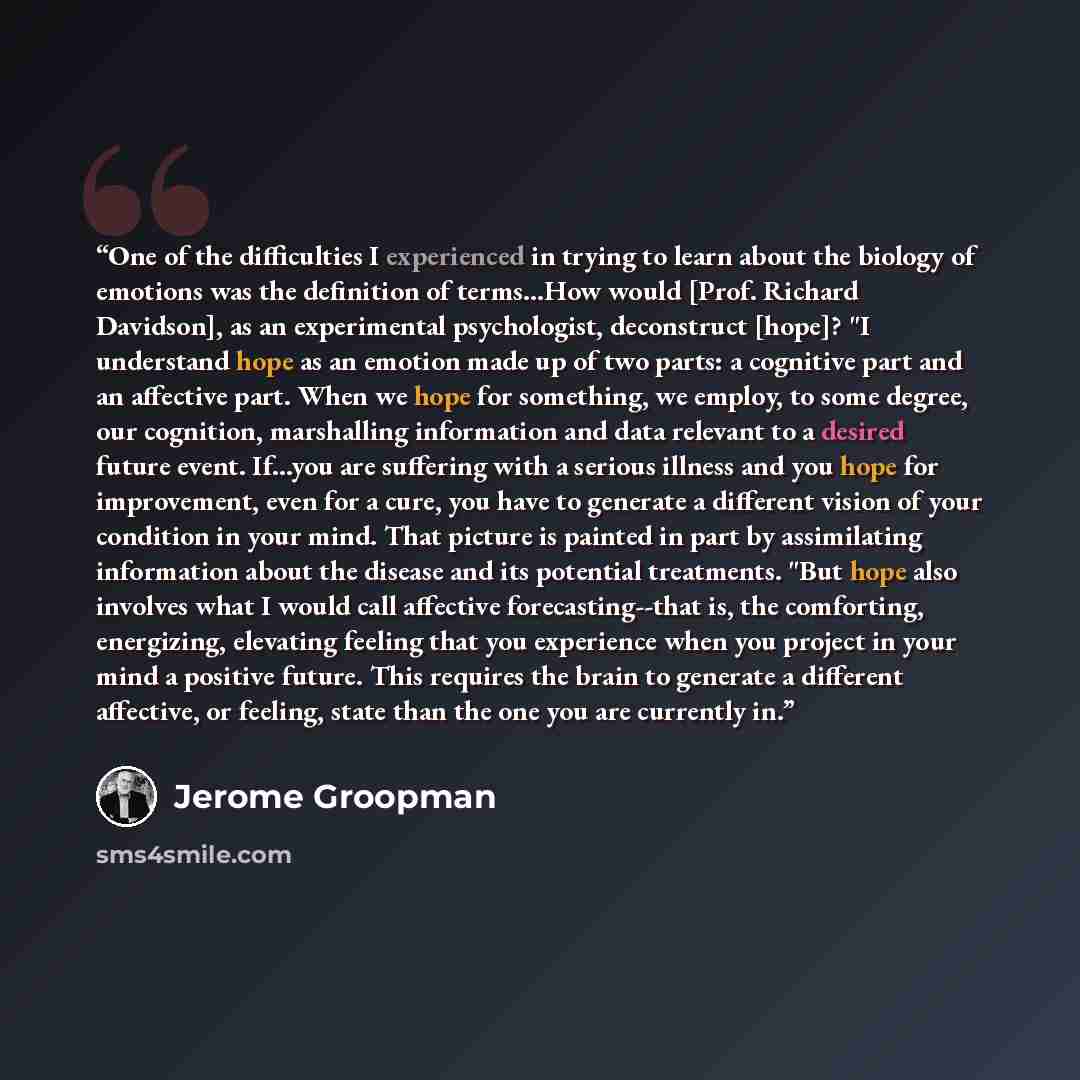 “One of the difficulties I experienced in trying to learn about the biology of emotions was the definition of terms...How would [Prof. Richard Davidson], as an experimental psychologist, deconstruct [hope]? "I understand hope as an emotion made up of two parts: a cognitive part and an affective…” quote by Jerome Groopman