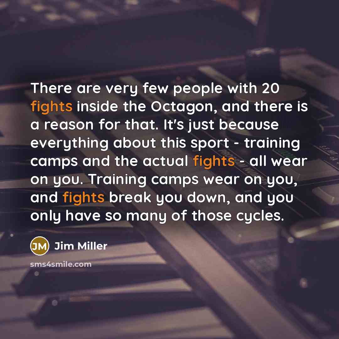 “There are very few people with 20 fights inside the Octagon, and there is a reason for that. It's just because everything about this sport - training camps and the actual fights - all wear on you. Training camps wear on you, and fights break you down, and you only have so many of those cycles.” quote by Jim Miller