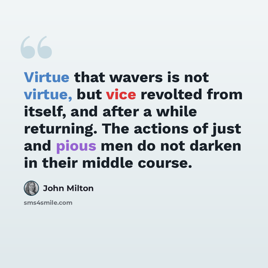 “Virtue that wavers is not virtue, but vice revolted from itself, and after a while returning. The actions of just and pious men do not darken in their middle course.” quote by John Milton