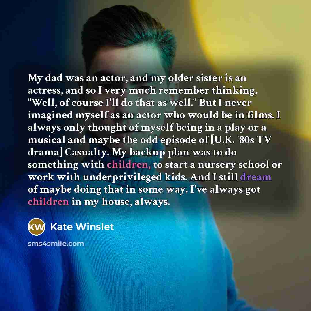 “My dad was an actor, and my older sister is an actress, and so I very much remember thinking, "Well, of course I'll do that as well." But I never imagined myself as an actor who would be in films. I always only thought of myself being in a play or a musical and maybe the odd episode of [U.K. '80s…” quote by Kate Winslet