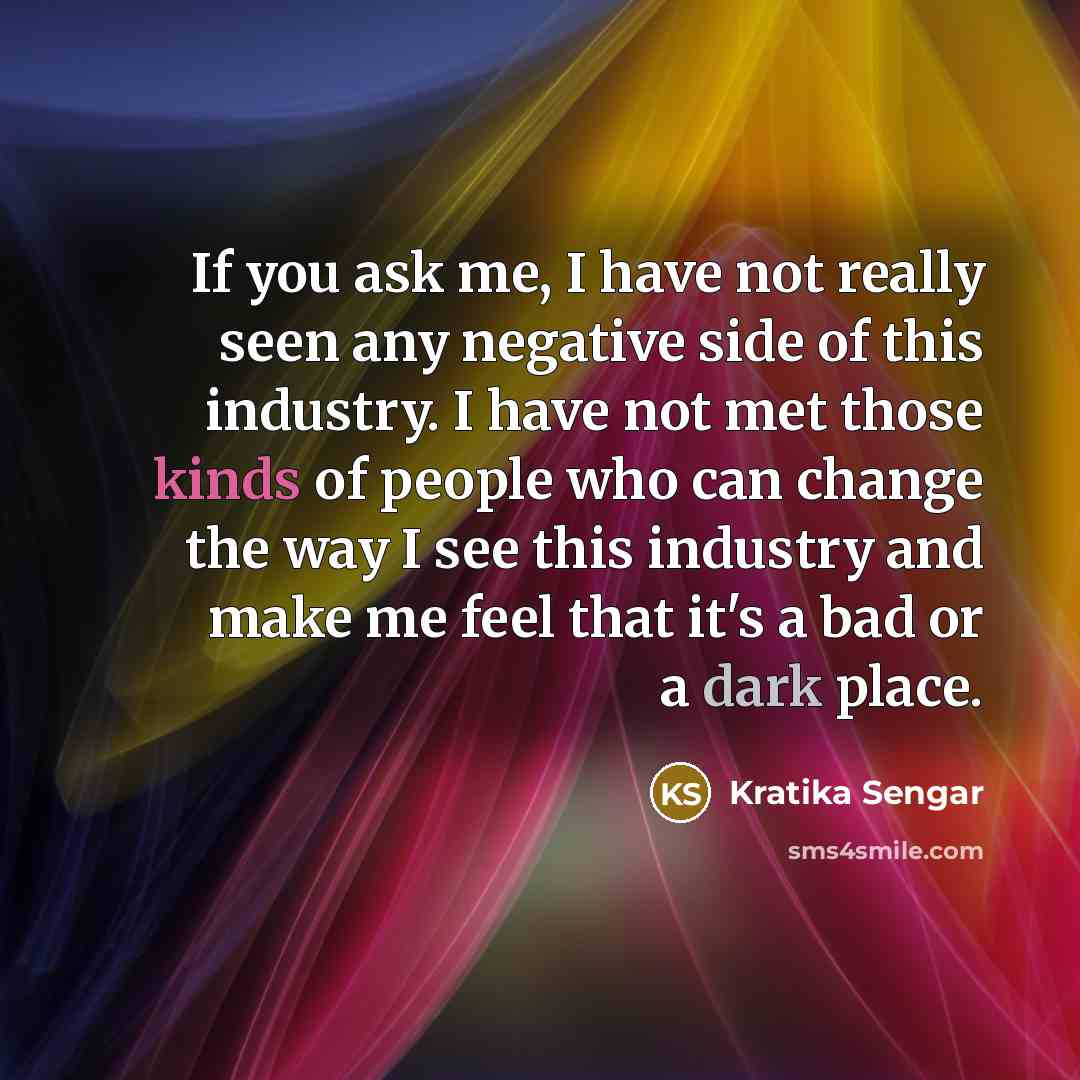 “If you ask me, I have not really seen any negative side of this industry. I have not met those kinds of people who can change the way I see this industry and make me feel that it's a bad or a dark place.” quote by Kratika Sengar