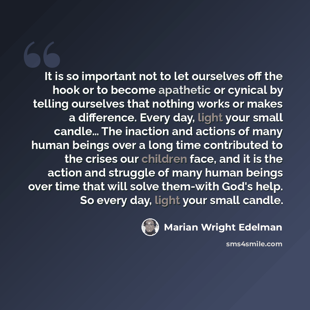 “It is so important not to let ourselves off the hook or to become apathetic or cynical by telling ourselves that nothing works or makes a difference. Every day, light your small candle… The inaction and actions of many human beings over a long time contributed to the crises our children face, and…” quote by Marian Wright Edelman