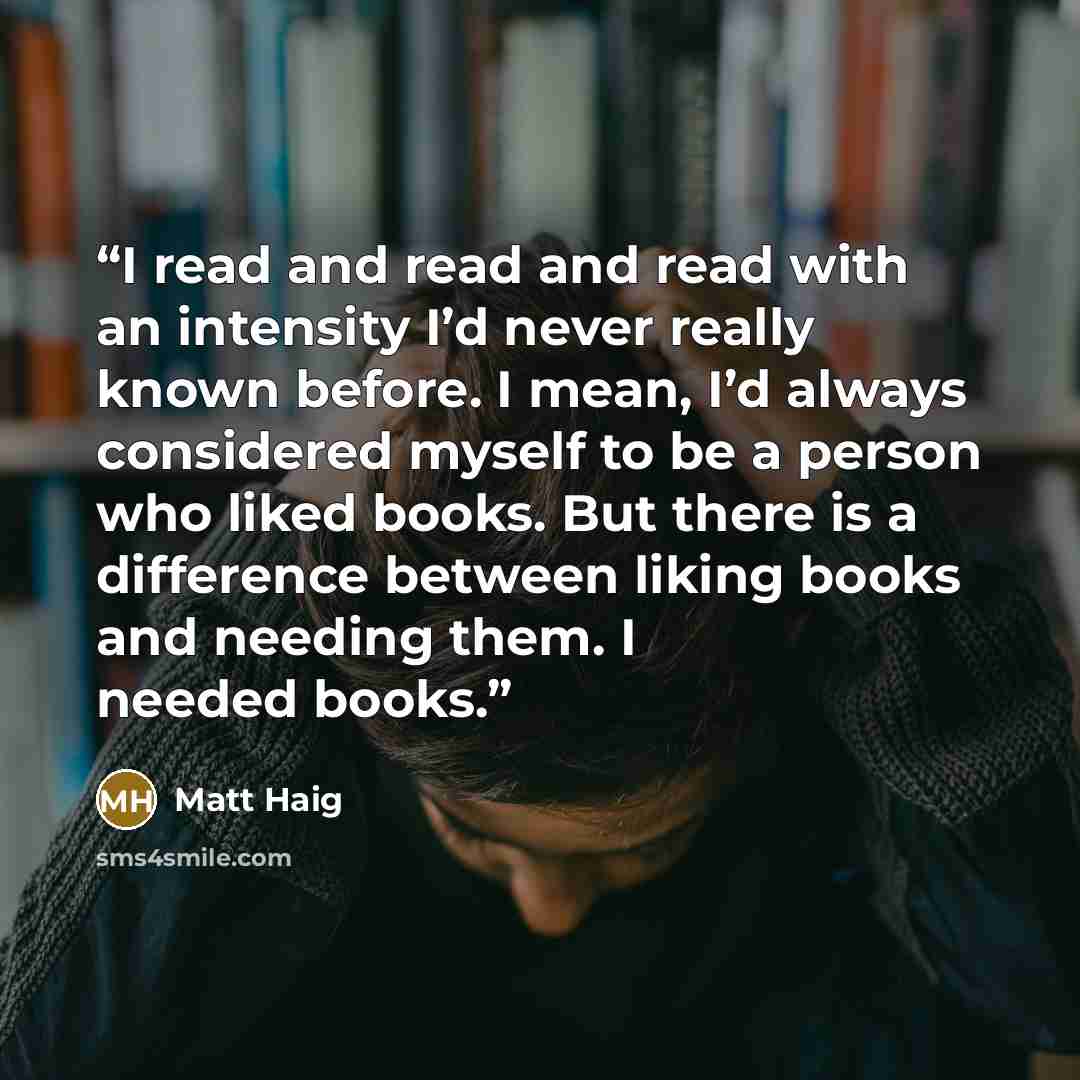 “I read and read and read with an intensity I’d never really known before. I mean, I’d always considered myself to be a person who liked books. But there is a difference between liking books and needing them. I needed books.” quote by Matt Haig