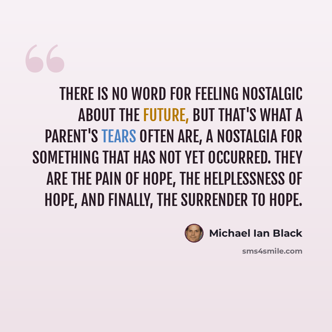 “There is no word for feeling nostalgic about the future, but that's what a parent's tears often are, a nostalgia for something that has not yet occurred. They are the pain of hope, the helplessness of hope, and finally, the surrender to hope.” quote by Michael Ian Black