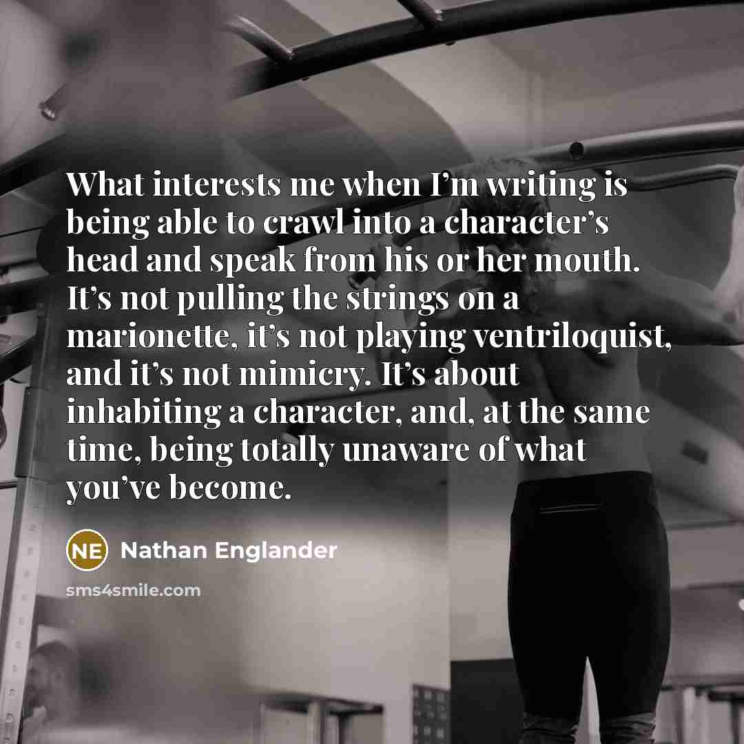“What interests me when I’m writing is being able to crawl into a character’s head and speak from his or her mouth. It’s not pulling the strings on a marionette, it’s not playing ventriloquist, and it’s not mimicry. It’s about inhabiting a character, and, at the same time, being totally unaware of…” quote by Nathan Englander