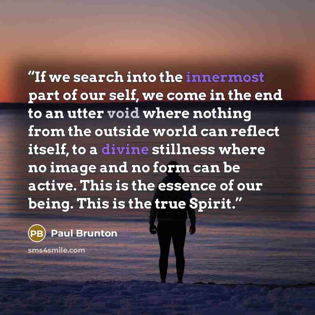“If we search into the innermost part of our self, we come in the end to an utter void where nothing from the outside world can reflect itself, to a divine stillness where no image and no form can be active. This is the essence of our being. This is the true Spirit.” quote by Paul Brunton